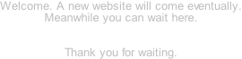 Welcome. A new website will come eventually. Meanwhile you can wait here.   Thank you for waiting.