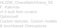 HL2DM_ChessMatchArena_SE F. Kalkman v1.0 built from scratch Optimized! Custom textures, Custom models & brushbased Chesspieces.